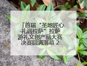 首届“圣地匠心·礼遇拉萨”拉萨游礼文创产品大赛决赛圆满落幕 20强文创佳作绽放雪域文化魅力