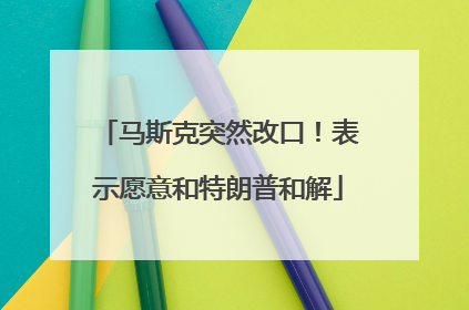 马斯克突然改口！表示愿意和特朗普和解