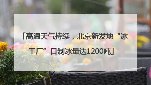 高温天气持续，北京新发地“冰工厂”日制冰量达1200吨