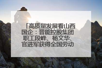 高质量发展看山西国企：晋能控股集团职工段峰、杨文华、官进军获得全国劳动模范荣誉称号