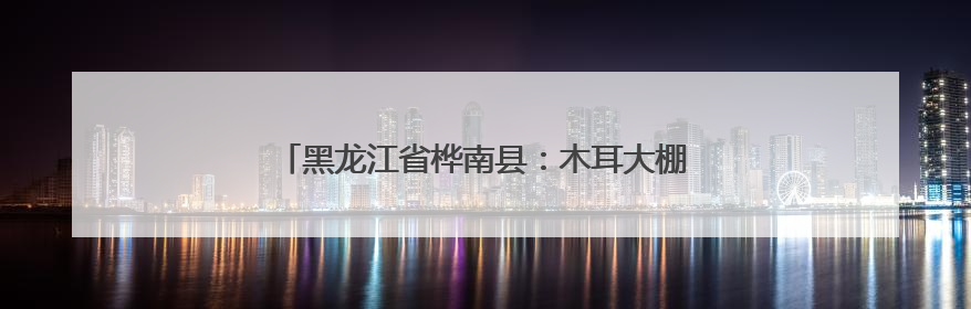 黑龙江省桦南县：木耳大棚里的丰收盛景与共富之路