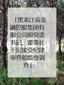 黑龙江省金融控股集团有限公司原党委书记、董事长于宏接受纪律审查和监察调查