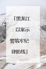 黑龙江：以案示警筑牢纪律防线