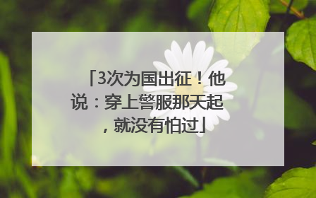3次为国出征！他说：穿上警服那天起，就没有怕过