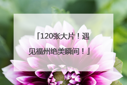 120张大片！遇见福州绝美瞬间！