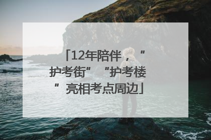 12年陪伴，“护考街”“护考楼”亮相考点周边