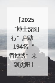 2025“博士沈阳行”启动 194名“香博博”来到沈阳