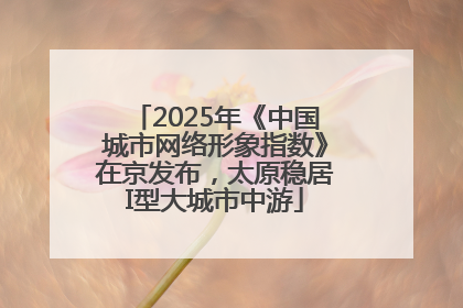 2025年《中国城市网络形象指数》在京发布，太原稳居I型大城市中游