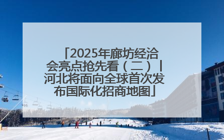 2025年廊坊经洽会亮点抢先看（二）丨河北将面向全球首次发布国际化招商地图