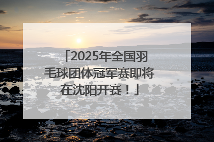 2025年全国羽毛球团体冠军赛即将在沈阳开赛！