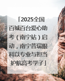 2025全国百城百台爱心助考（南宁站）启动，南宁普瑞眼科以专业与担当护航高考学子