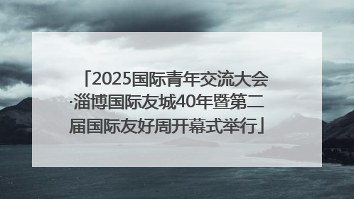 2025国际青年交流大会·淄博国际友城40年暨第二届国际友好周开幕式举行
