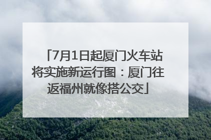 7月1日起厦门火车站将实施新运行图：厦门往返福州就像搭公交