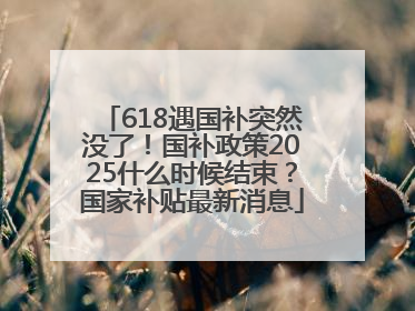618遇国补突然没了！国补政策2025什么时候结束？国家补贴最新消息