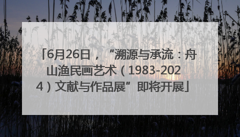 6月26日，“溯源与承流：舟山渔民画艺术（1983-2024）文献与作品展”即将开展