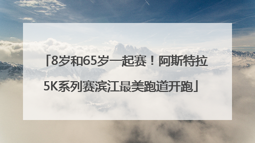 8岁和65岁一起赛！阿斯特拉5K系列赛滨江最美跑道开跑
