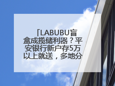 LABUBU盲盒成揽储利器？平安银行新户存5万以上就送，多地分支行跟进
